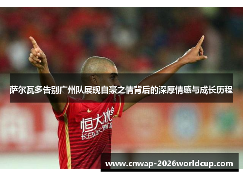 萨尔瓦多告别广州队展现自豪之情背后的深厚情感与成长历程