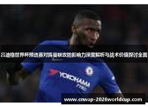 吕迪格世界杯预选赛对阵曼联攻防影响力深度解析与战术价值探讨全面