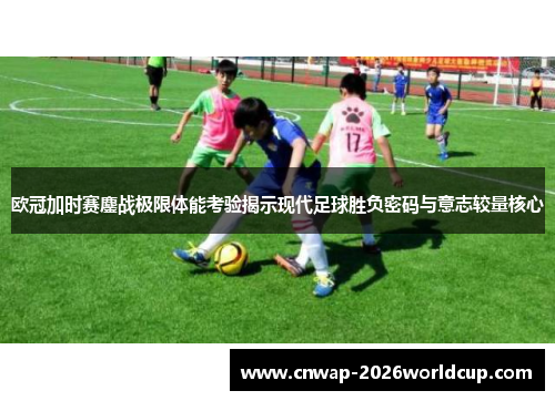 欧冠加时赛鏖战极限体能考验揭示现代足球胜负密码与意志较量核心